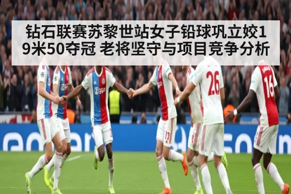 钻石联赛苏黎世站女子铅球巩立姣19米50夺冠 老将坚守与项目竞争分析